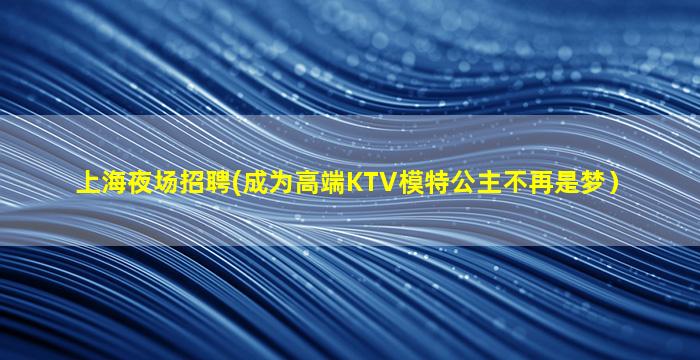 上海夜场招聘(成为高端KTV模特公主不再是梦）